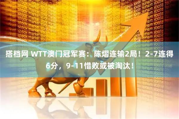 搭档网 WTT澳门冠军赛:陈熠连输2局!2-7连得6分,9-11惜败或被淘汰!