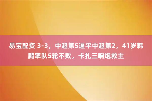 易宝配资 3-3，中超第5逼平中超第2，41岁韩鹏率队5轮不败，卡扎三响炮救主