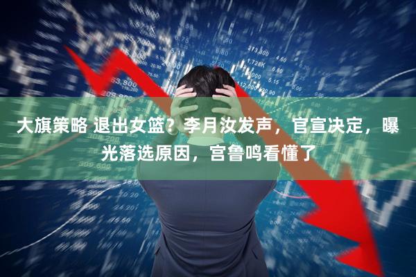 大旗策略 退出女篮?李月汝发声,官宣决定,曝光落选原因,宫鲁鸣看懂了