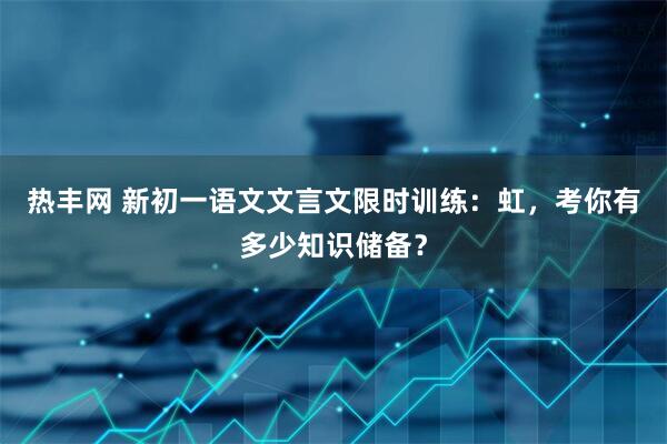 热丰网 新初一语文文言文限时训练：虹，考你有多少知识储备？