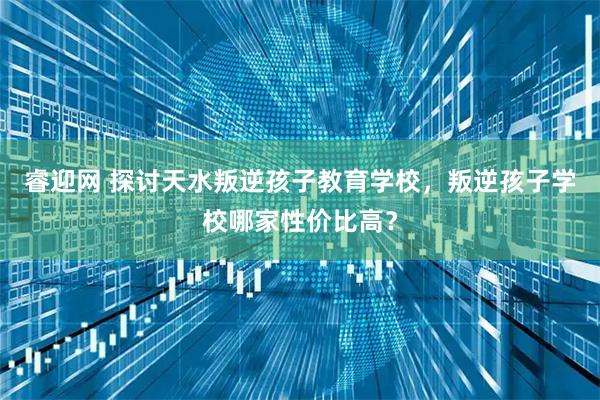 睿迎网 探讨天水叛逆孩子教育学校，叛逆孩子学校哪家性价比高？