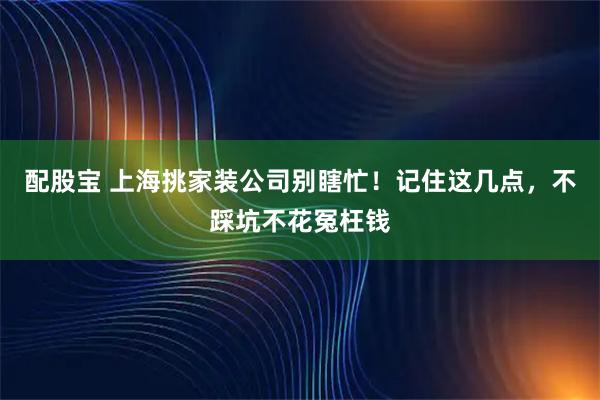 配股宝 上海挑家装公司别瞎忙！记住这几点，不踩坑不花冤枉钱
