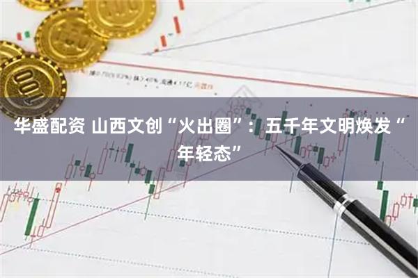 华盛配资 山西文创“火出圈”：五千年文明焕发“年轻态”