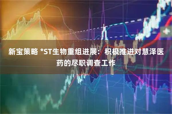 新宝策略 *ST生物重组进展：积极推进对慧泽医药的尽职调查工作