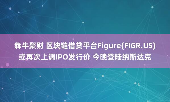 犇牛聚财 区块链借贷平台Figure(FIGR.US)或再次上调IPO发行价 今晚登陆纳斯达克