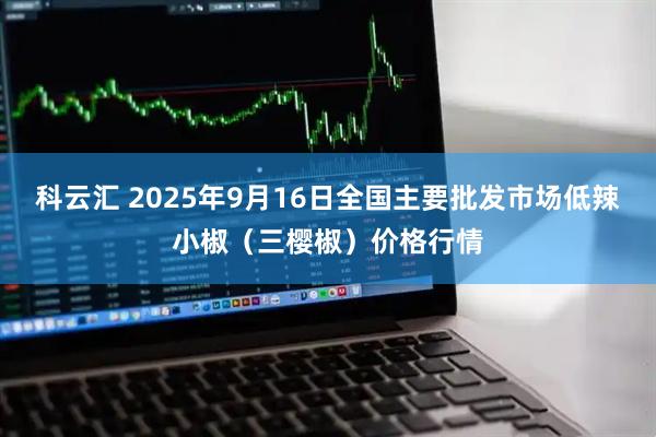 科云汇 2025年9月16日全国主要批发市场低辣小椒（三樱椒）价格行情