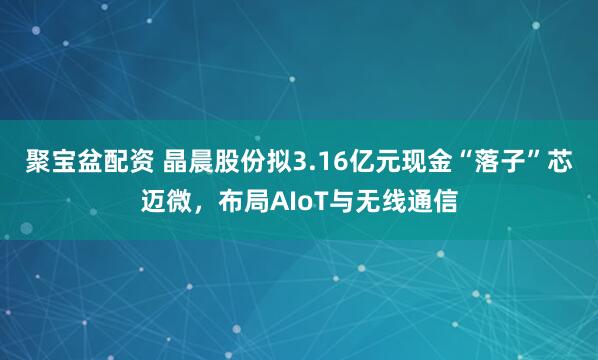 聚宝盆配资 晶晨股份拟3.16亿元现金“落子”芯迈微，布局AIoT与无线通信