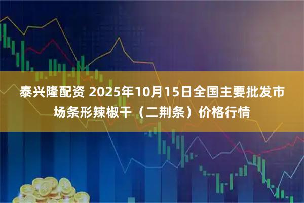 泰兴隆配资 2025年10月15日全国主要批发市场条形辣椒干（二荆条）价格行情