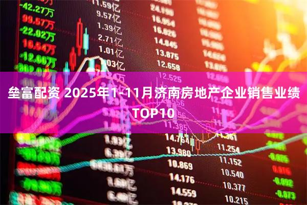 垒富配资 2025年1-11月济南房地产企业销售业绩TOP10