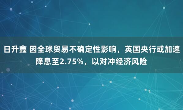 日升鑫 因全球贸易不确定性影响，英国央行或加速降息至2.75%，以对冲经济风险