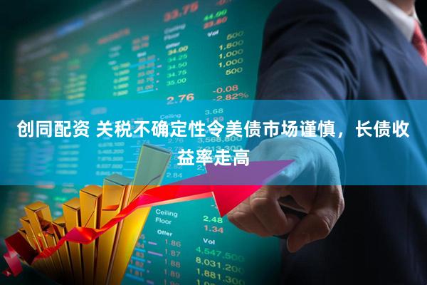 创同配资 关税不确定性令美债市场谨慎，长债收益率走高