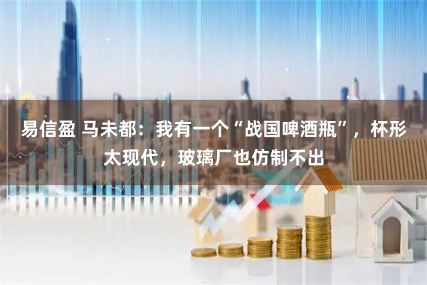 易信盈 马未都：我有一个“战国啤酒瓶”，杯形太现代，玻璃厂也仿制不出