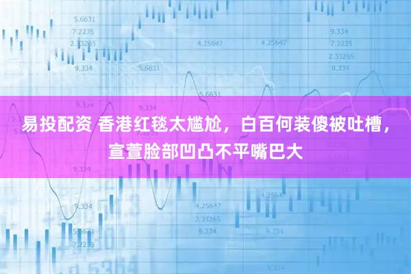 易投配资 香港红毯太尴尬，白百何装傻被吐槽，宣萱脸部凹凸不平嘴巴大