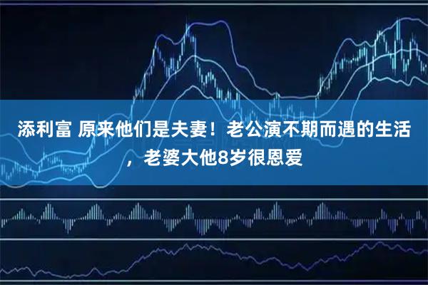 添利富 原来他们是夫妻！老公演不期而遇的生活，老婆大他8岁很恩爱