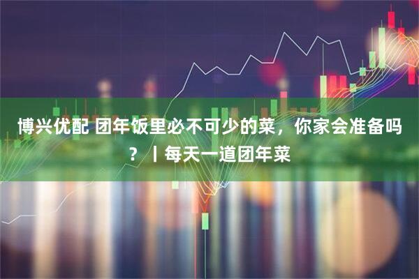 博兴优配 团年饭里必不可少的菜，你家会准备吗？丨每天一道团年菜