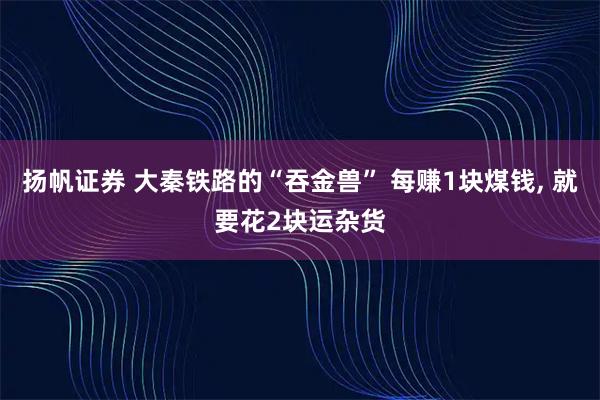 扬帆证券 大秦铁路的“吞金兽” 每赚1块煤钱, 就要花2块运杂货