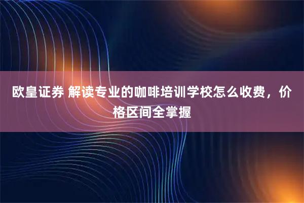 欧皇证券 解读专业的咖啡培训学校怎么收费，价格区间全掌握