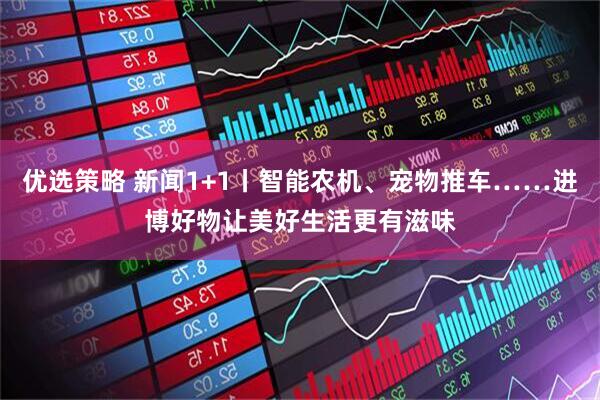 优选策略 新闻1+1丨智能农机、宠物推车……进博好物让美好生活更有滋味