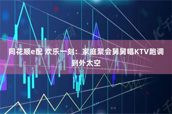 同花顺e配 欢乐一刻：家庭聚会舅舅唱KTV跑调到外太空