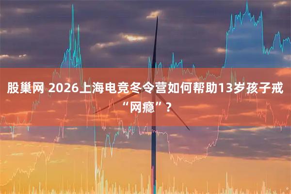 股巢网 2026上海电竞冬令营如何帮助13岁孩子戒“网瘾”？