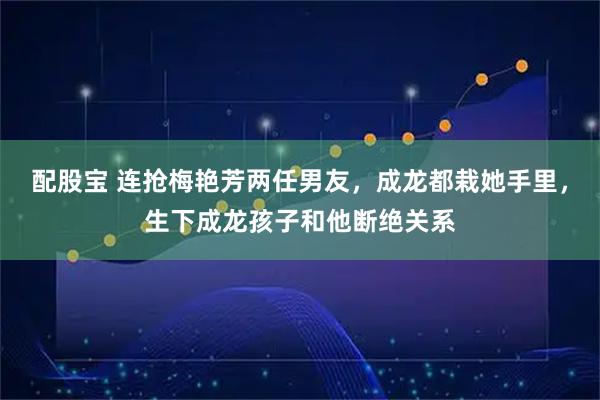 配股宝 连抢梅艳芳两任男友，成龙都栽她手里，生下成龙孩子和他断绝关系