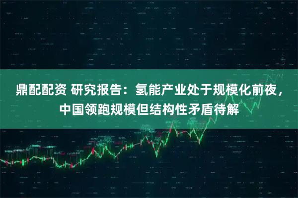 鼎配配资 研究报告:氢能产业处于规模化前夜,中国领跑规模但结构性矛盾待解